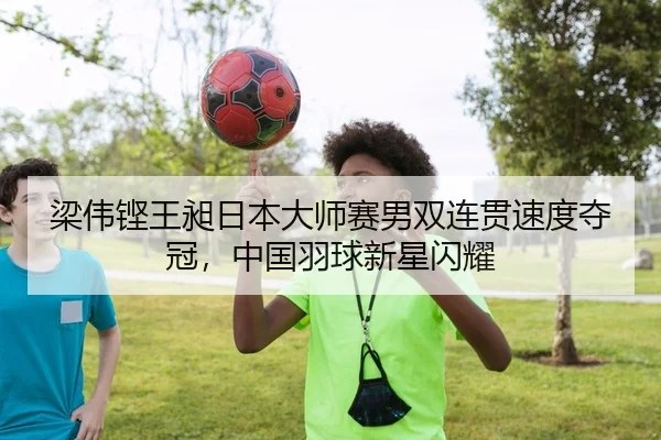 梁伟铿王昶日本大师赛男双连贯速度夺冠，中国羽球新星闪耀